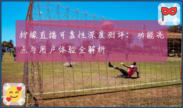 柠檬直播可靠性深度测评：功能亮点与用户体验全解析