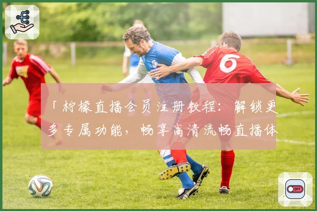 「柠檬直播会员注册教程：解锁更多专属功能，畅享高清流畅直播体验」