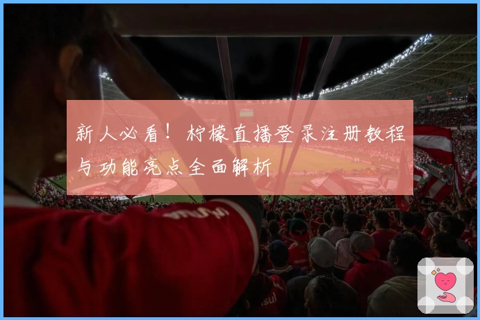 新人必看！柠檬直播登录注册教程与功能亮点全面解析