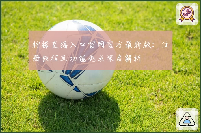 柠檬直播入口官网官方最新版：注册教程及功能亮点深度解析