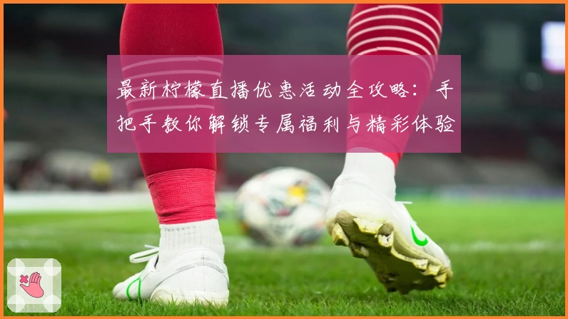 最新柠檬直播优惠活动全攻略：手把手教你解锁专属福利与精彩体验