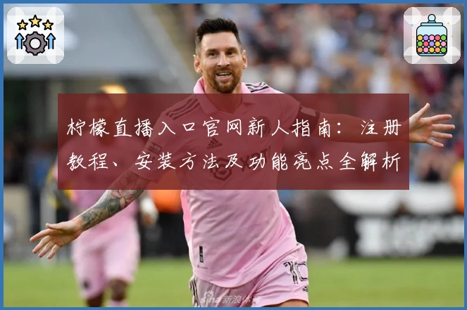 柠檬直播入口官网新人指南：注册教程、安装方法及功能亮点全解析