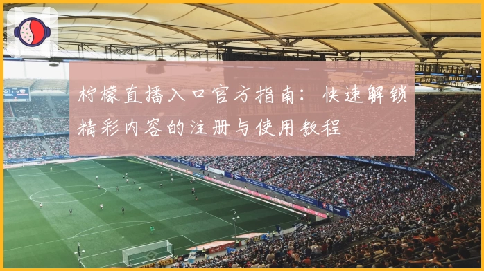 柠檬直播入口官方指南：快速解锁精彩内容的注册与使用教程