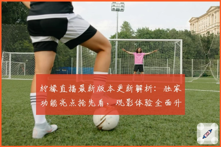 柠檬直播最新版本更新解析：独家功能亮点抢先看，观影体验全面升级