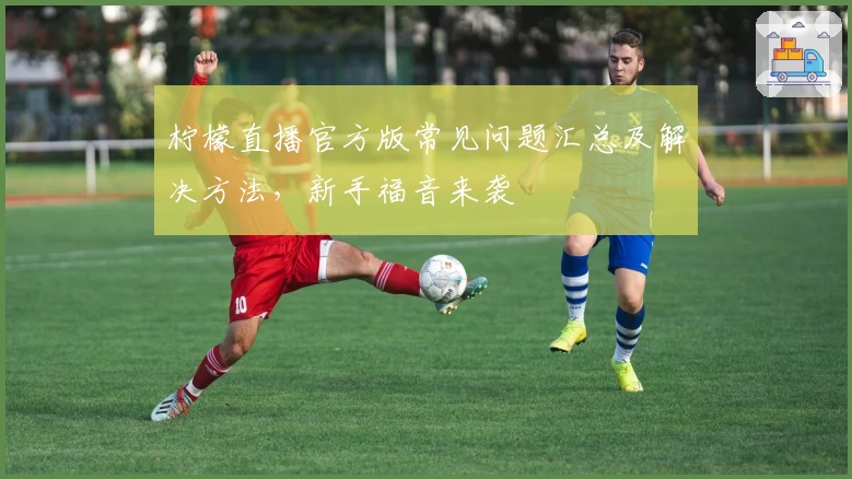 柠檬直播官方版常见问题汇总及解决方法，新手福音来袭