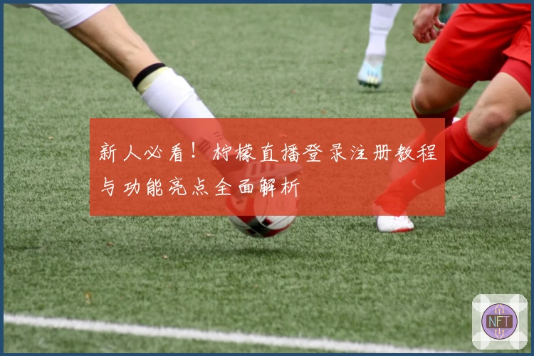 新人必看！柠檬直播登录注册教程与功能亮点全面解析