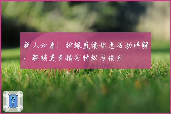 新人必看：柠檬直播优惠活动详解，解锁更多精彩特权与福利