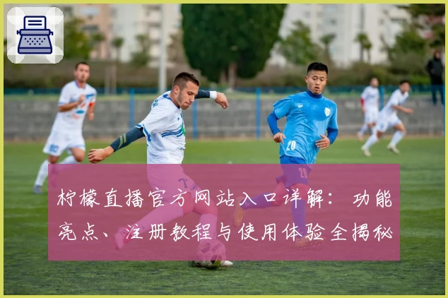 柠檬直播官方网站入口详解：功能亮点、注册教程与使用体验全揭秘