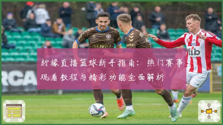 柠檬直播篮球新手指南：热门赛事观看教程与精彩功能全面解析