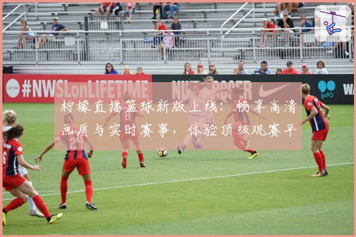 柠檬直播篮球新版上线：畅享高清画质与实时赛事，体验顶级观赛平台