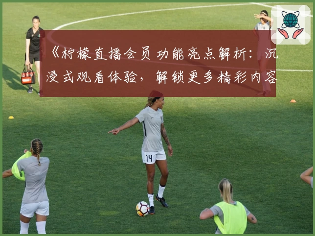 《柠檬直播会员功能亮点解析：沉浸式观看体验，解锁更多精彩内容》