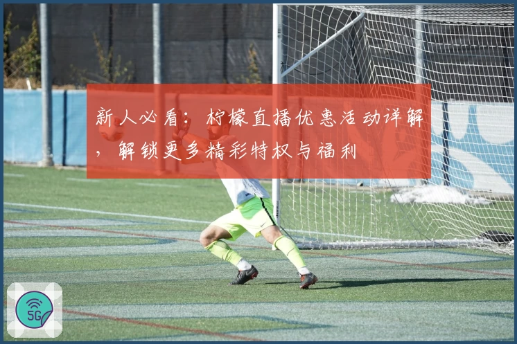 新人必看：柠檬直播优惠活动详解，解锁更多精彩特权与福利