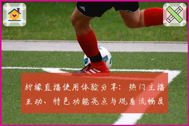 柠檬直播使用体验分享：热门主播互动、特色功能亮点与观看流畅度测评