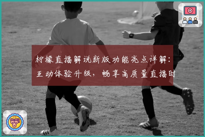 柠檬直播解说新版功能亮点详解：互动体验升级，畅享高质量直播时光