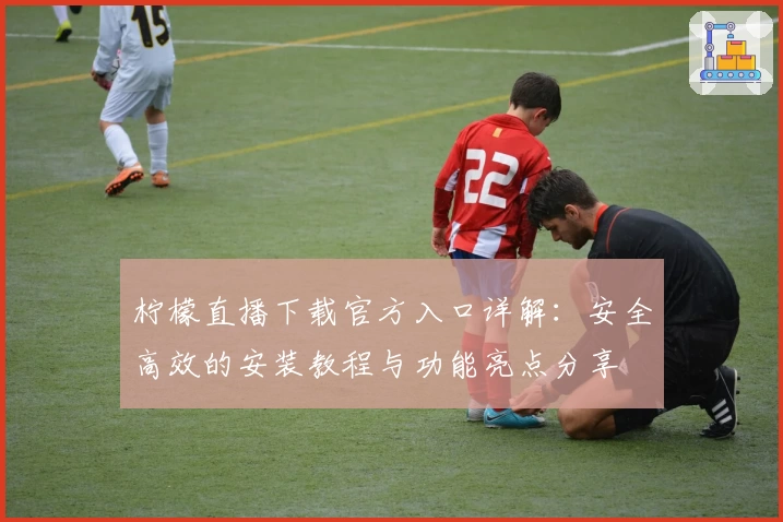 柠檬直播下载官方入口详解：安全高效的安装教程与功能亮点分享