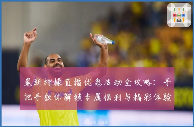 最新柠檬直播优惠活动全攻略：手把手教你解锁专属福利与精彩体验