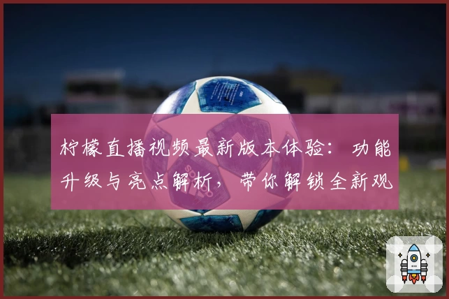 柠檬直播视频最新版本体验：功能升级与亮点解析，带你解锁全新观看方式