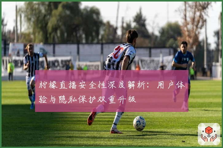 柠檬直播安全性深度解析：用户体验与隐私保护双重升级