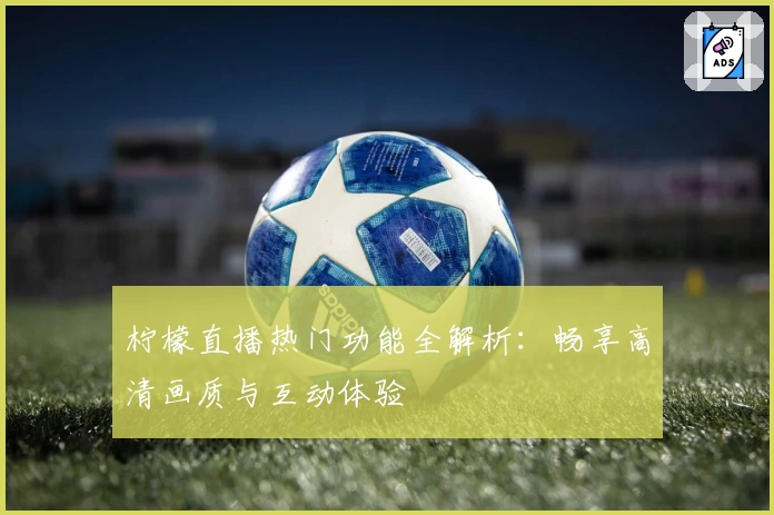 柠檬直播热门功能全解析:畅享高清画质与互动体验