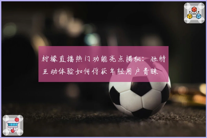 柠檬直播热门功能亮点揭秘：独特互动体验如何俘获年轻用户青睐