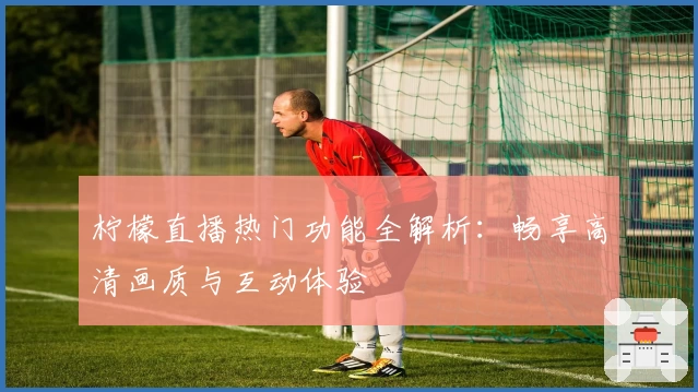 柠檬直播热门功能全解析：畅享高清画质与互动体验