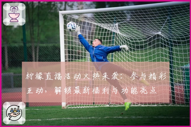 柠檬直播活动火热来袭：参与精彩互动，解锁最新福利与功能亮点