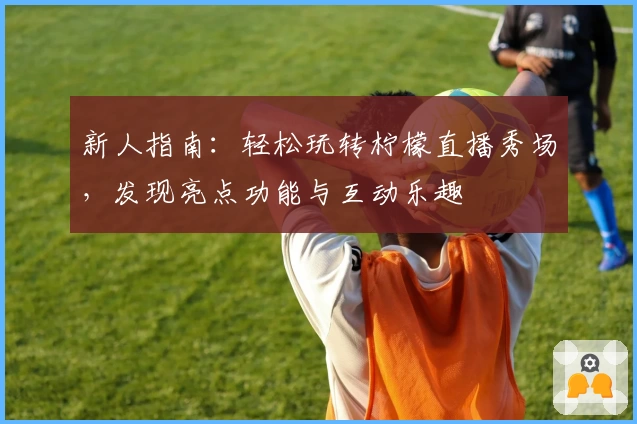 新人指南:轻松玩转柠檬直播秀场,发现亮点功能与互动乐趣