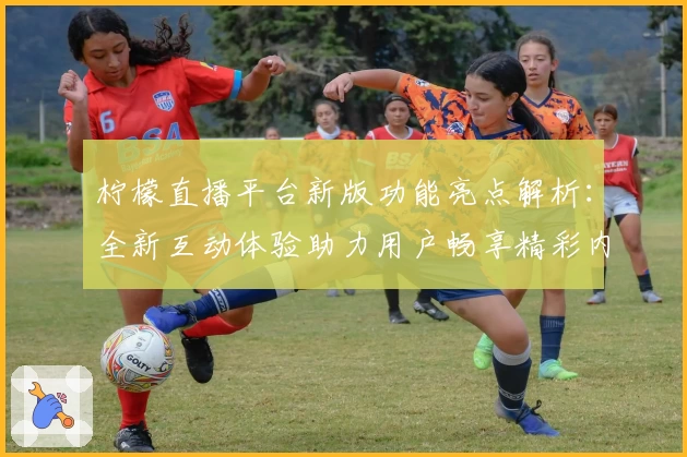 柠檬直播平台新版功能亮点解析:全新互动体验助力用户畅享精彩内容