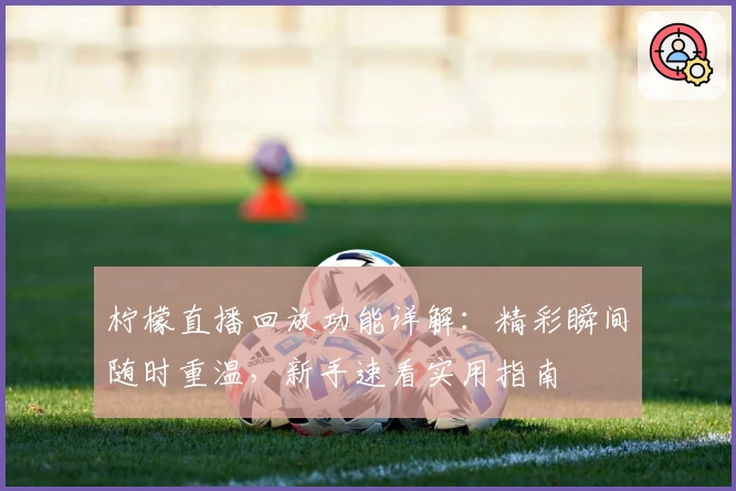 柠檬直播回放功能详解：精彩瞬间随时重温，新手速看实用指南