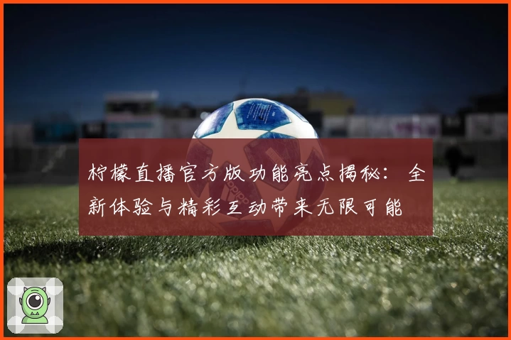 柠檬直播官方版功能亮点揭秘：全新体验与精彩互动带来无限可能