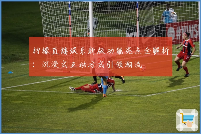 柠檬直播娱乐新版功能亮点全解析：沉浸式互动方式引领潮流
