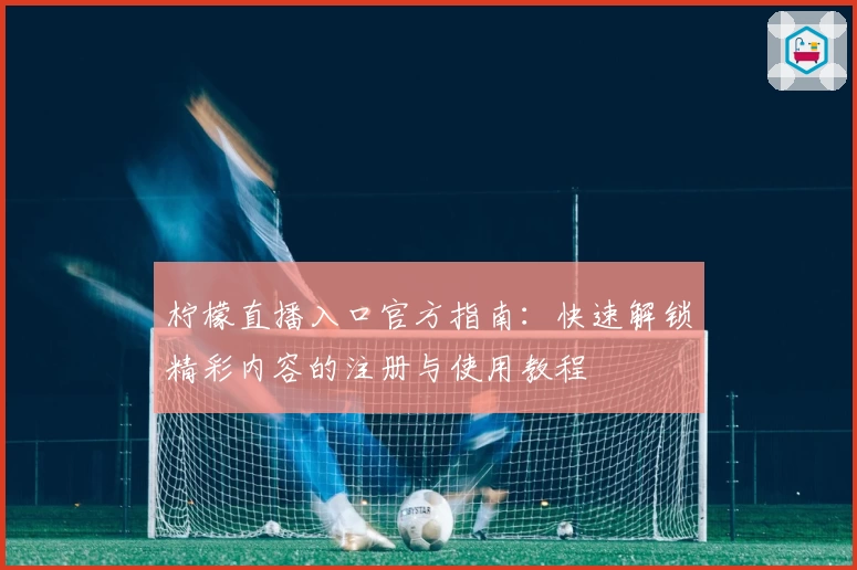 柠檬直播入口官方指南：快速解锁精彩内容的注册与使用教程