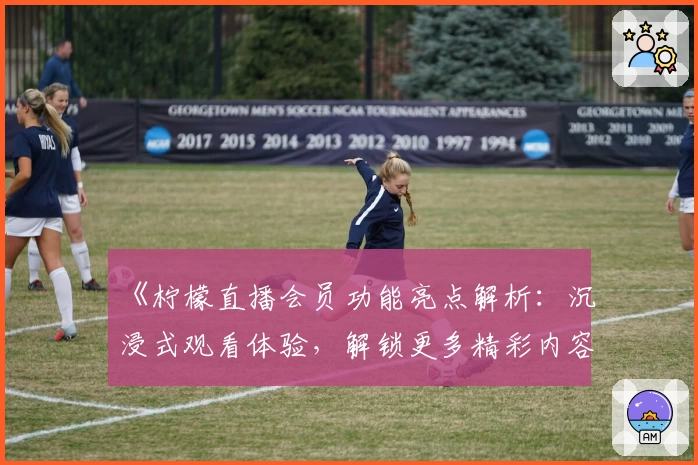 《柠檬直播会员功能亮点解析：沉浸式观看体验，解锁更多精彩内容》