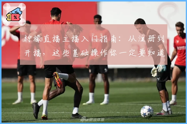 柠檬直播主播入门指南：从注册到开播，这些基础操作你一定要知道