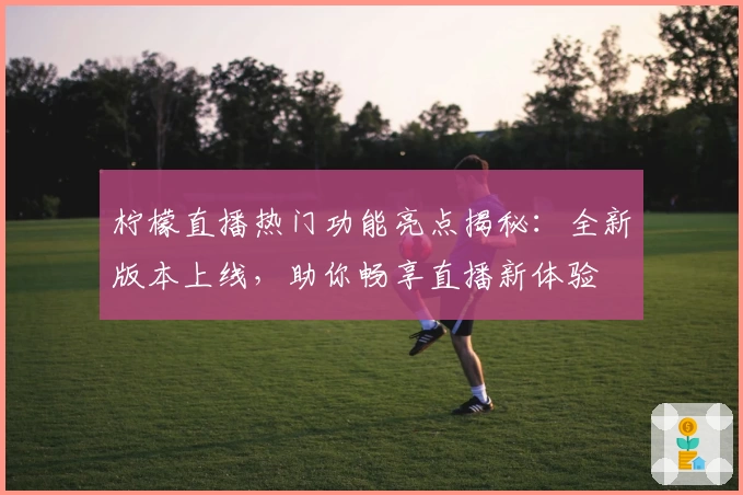柠檬直播热门功能亮点揭秘：全新版本上线，助你畅享直播新体验