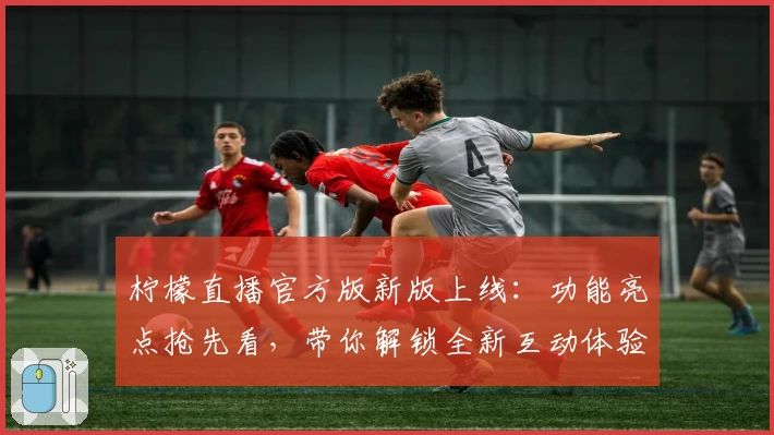 柠檬直播官方版新版上线：功能亮点抢先看，带你解锁全新互动体验