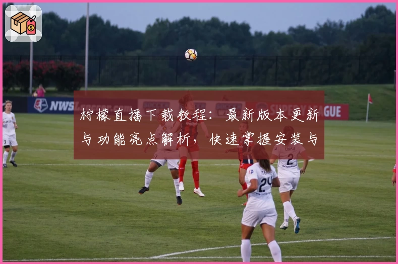 柠檬直播下载教程：最新版本更新与功能亮点解析，快速掌握安装与使用方法