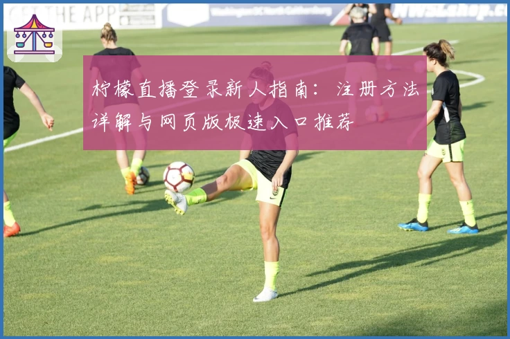 柠檬直播登录新人指南：注册方法详解与网页版极速入口推荐